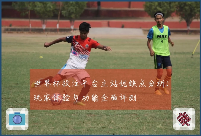 世界杯投注平台主站优缺点分析：玩家体验与功能全面评测