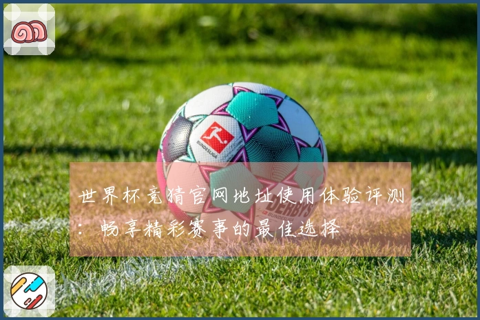 世界杯竞猜官网地址使用体验评测:畅享精彩赛事的最佳选择